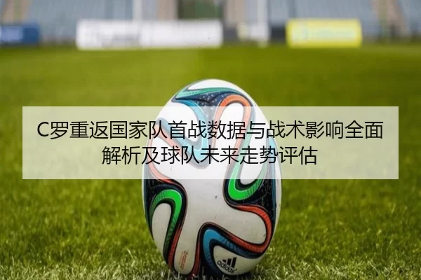 C罗重返国家队首战数据与战术影响全面解析及球队未来走势评估